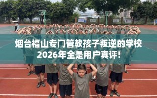 烟台福山专门管教孩子叛逆的学校2026年全是用户真评!