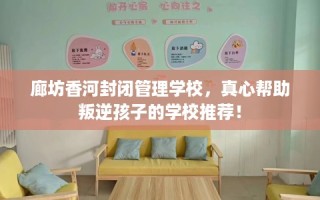 廊坊香河封闭管理学校，真心帮助叛逆孩子的学校推荐！