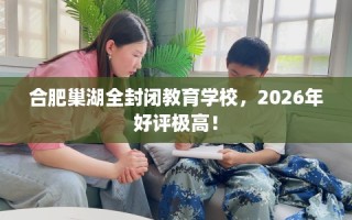 合肥巢湖全封闭教育学校，2026年好评极高！