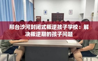 邢台沙河封闭式叛逆孩子学校：解决叛逆期的孩子问题