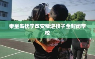 秦皇岛抚宁改变叛逆孩子全封闭学校