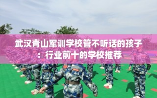 武汉青山军训学校管不听话的孩子：行业前十的学校推荐