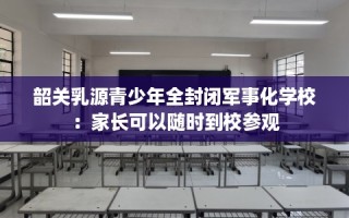 韶关乳源青少年全封闭军事化学校：家长可以随时到校参观