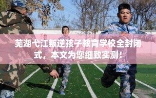 芜湖弋江叛逆孩子教育学校全封闭式，本文为您细致实测！