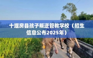 十堰房县孩子叛逆管教学校（招生信息公布2025年）
