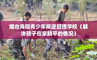 烟台海阳青少年叛逆管理学校（解决孩子在家躺平的情况）