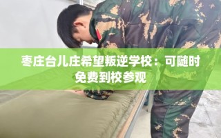 枣庄台儿庄希望叛逆学校：可随时免费到校参观