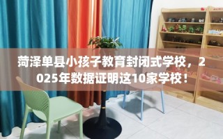 菏泽单县小孩子教育封闭式学校，2025年数据证明这10家学校！