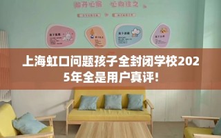 上海虹口问题孩子全封闭学校2025年全是用户真评!
