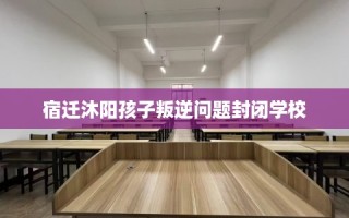 宿迁沐阳孩子叛逆问题封闭学校