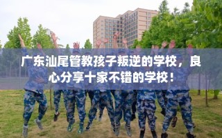 广东汕尾管教孩子叛逆的学校，良心分享十家不错的学校！