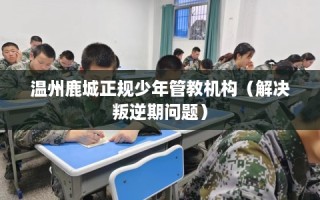 温州鹿城正规少年管教机构（解决叛逆期问题）