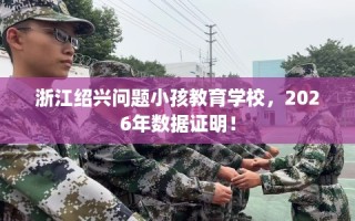 浙江绍兴问题小孩教育学校，2026年数据证明！