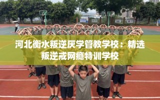 河北衡水叛逆厌学管教学校：精选叛逆戒网瘾特训学校