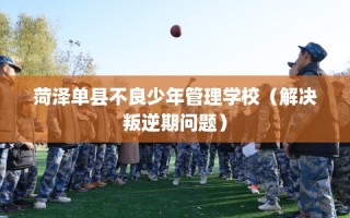 菏泽单县不良少年管理学校（解决叛逆期问题）