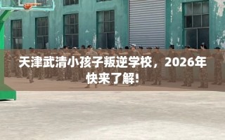 天津武清小孩子叛逆学校，2026年快来了解!