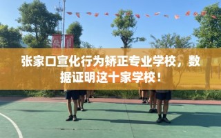 张家口宣化行为矫正专业学校，数据证明这十家学校！