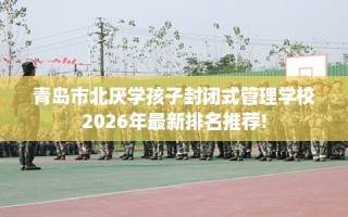 青岛市北厌学孩子封闭式管理学校2026年最新排名推荐!