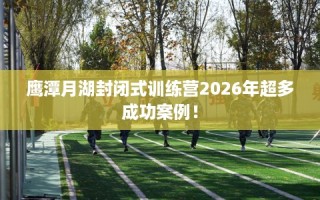 鹰潭月湖封闭式训练营2026年超多成功案例！