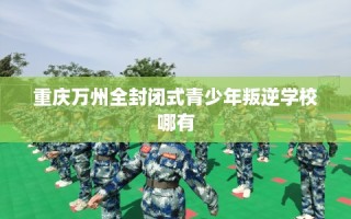 重庆万州全封闭式青少年叛逆学校哪有