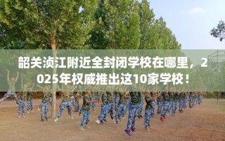 韶关浈江附近全封闭学校在哪里，2025年权威推出这10家学校！