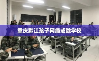重庆黔江孩子网瘾戒除学校