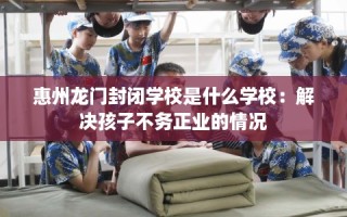 惠州龙门封闭学校是什么学校：解决孩子不务正业的情况