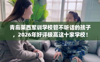 青岛莱西军训学校管不听话的孩子，2026年好评极高这十家学校！