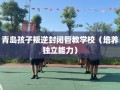 青岛孩子叛逆封闭管教学校（培养独立能力）