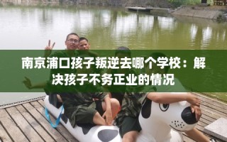 南京浦口孩子叛逆去哪个学校：解决孩子不务正业的情况