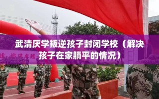 武清厌学叛逆孩子封闭学校（解决孩子在家躺平的情况）