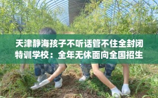 天津静海孩子不听话管不住全封闭特训学校：全年无休面向全国招生