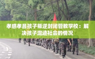 孝感孝昌孩子叛逆封闭管教学校：解决孩子混迹社会的情况