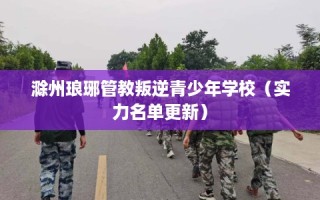 滁州琅琊管教叛逆青少年学校（实力名单更新）