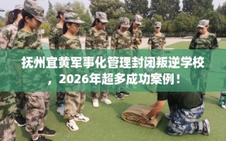 抚州宜黄军事化管理封闭叛逆学校，2026年超多成功案例！