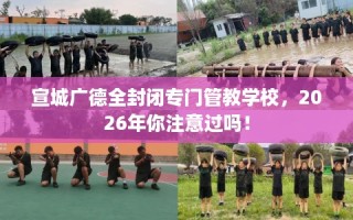 宣城广德全封闭专门管教学校，2026年你注意过吗！