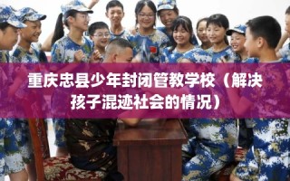 重庆忠县少年封闭管教学校（解决孩子混迹社会的情况）
