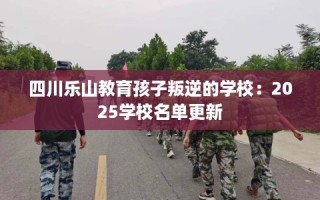 四川乐山教育孩子叛逆的学校：2025学校名单更新