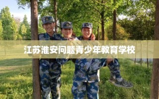 江苏淮安问题青少年教育学校