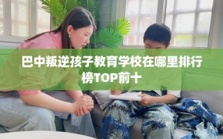 巴中叛逆孩子教育学校在哪里排行榜TOP前十