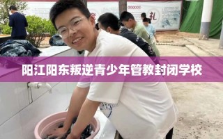 阳江阳东叛逆青少年管教封闭学校