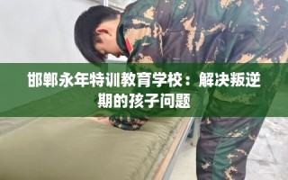 邯郸永年特训教育学校：解决叛逆期的孩子问题