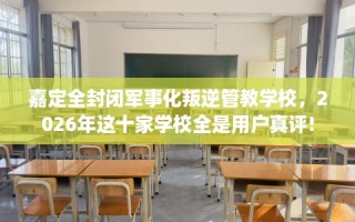 嘉定全封闭军事化叛逆管教学校，2026年这十家学校全是用户真评!
