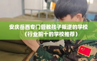 安庆岳西专门管教孩子叛逆的学校（行业前十的学校推荐）