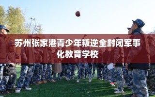 苏州张家港青少年叛逆全封闭军事化教育学校