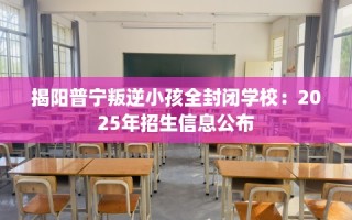 揭阳普宁叛逆小孩全封闭学校：2025年招生信息公布