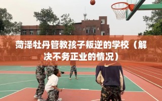 菏泽牡丹管教孩子叛逆的学校（解决不务正业的情况）