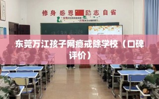 东莞万江孩子网瘾戒除学校（口碑评价）
