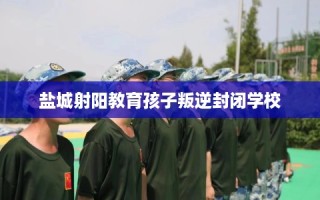 盐城射阳教育孩子叛逆封闭学校