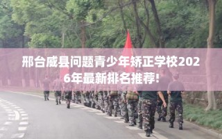 邢台威县问题青少年矫正学校2026年最新排名推荐!